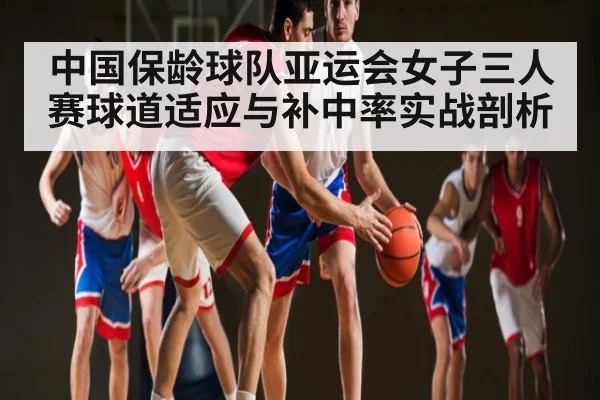 中国保龄球队亚运会女子三人赛球道适应与补中率实战剖析